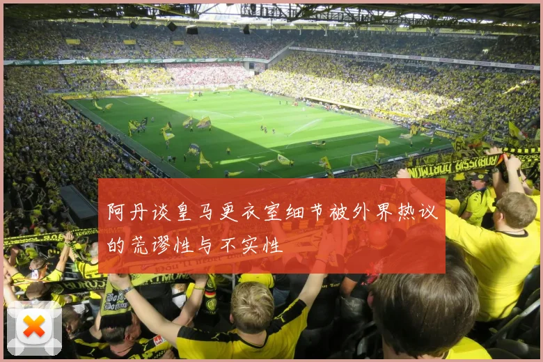 阿丹谈皇马更衣室细节被外界热议的荒谬性与不实性