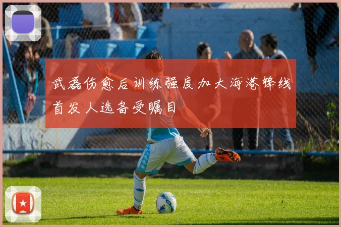 武磊伤愈后训练强度加大海港锋线首发人选备受瞩目