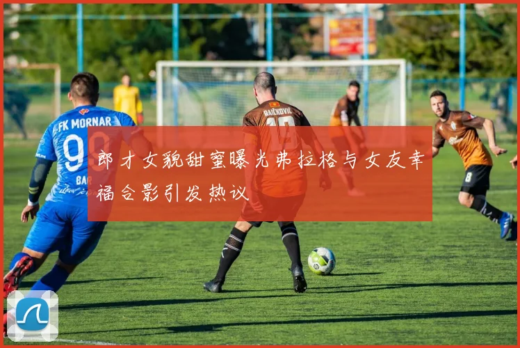 郎才女貌甜蜜曝光弗拉格与女友幸福合影引发热议