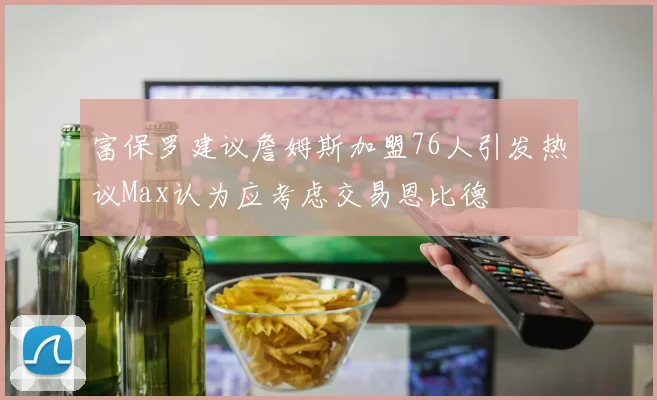 富保罗建议詹姆斯加盟76人引发热议Max认为应考虑交易恩比德