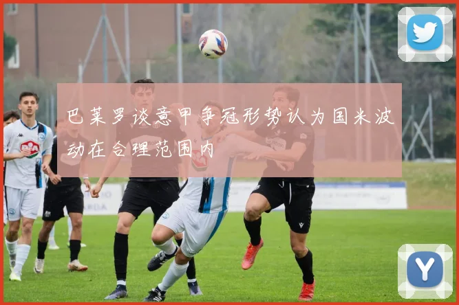 巴莱罗谈意甲争冠形势认为国米波动在合理范围内