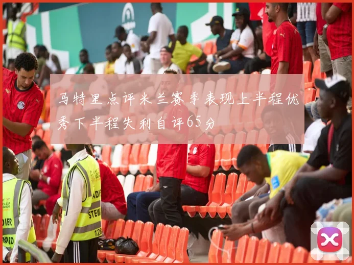马特里点评米兰赛季表现上半程优秀下半程失利自评65分