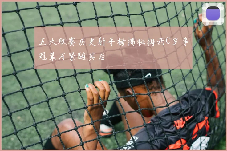 五大联赛历史射手榜揭秘梅西C罗争冠莱万紧随其后