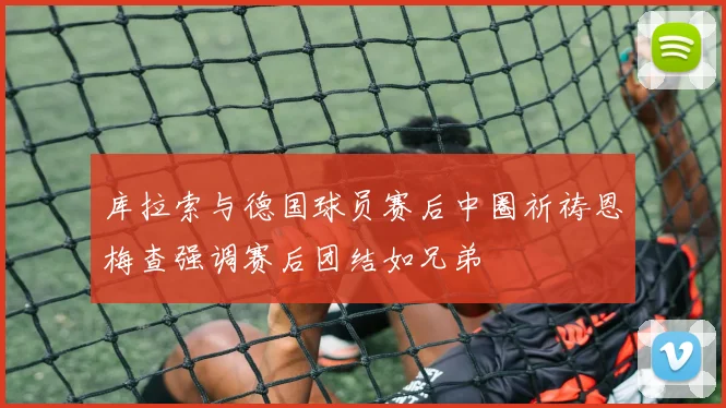 库拉索与德国球员赛后中圈祈祷恩梅查强调赛后团结如兄弟