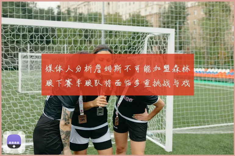 媒体人分析詹姆斯不可能加盟森林狼下赛季狼队将面临多重挑战与戏剧性事件