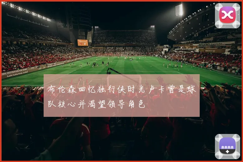 布伦森回忆独行侠时光卢卡曾是球队核心并渴望领导角色