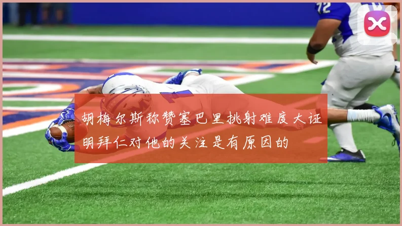 胡梅尔斯称赞塞巴里挑射难度大证明拜仁对他的关注是有原因的