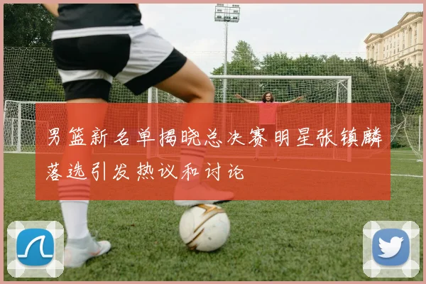 男篮新名单揭晓总决赛明星张镇麟落选引发热议和讨论