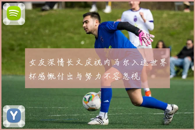 女友深情长文庆祝内马尔入选世界杯感慨付出与努力不容忽视