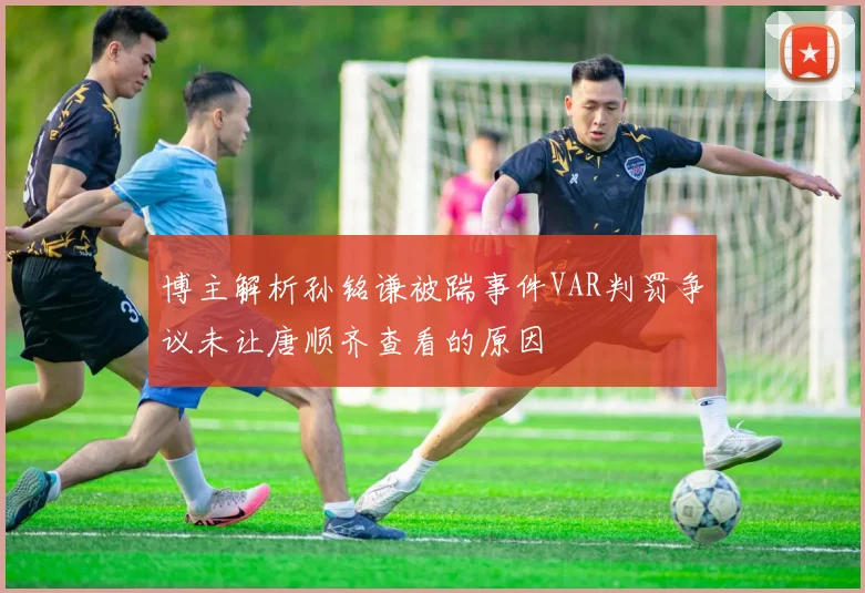 博主解析孙铭谦被踹事件VAR判罚争议未让唐顺齐查看的原因