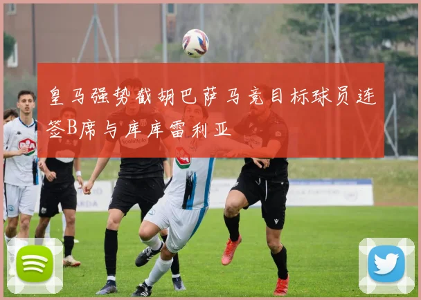 皇马强势截胡巴萨马竞目标球员连签B席与库库雷利亚