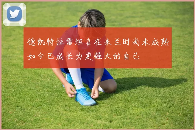 德凯特拉雷坦言在米兰时尚未成熟如今已成长为更强大的自己