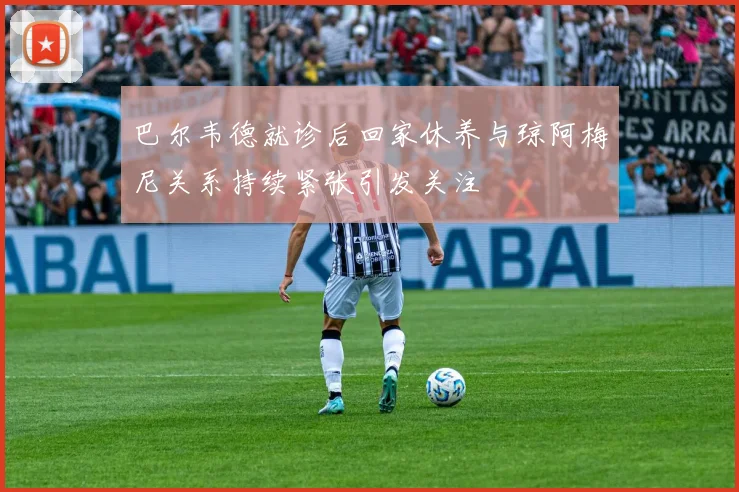 巴尔韦德就诊后回家休养与琼阿梅尼关系持续紧张引发关注