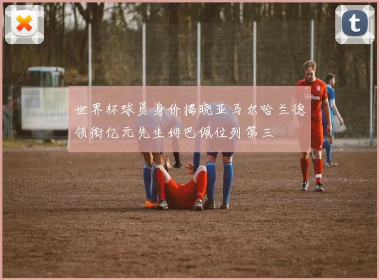 世界杯球员身价揭晓亚马尔哈兰德领衔亿元先生姆巴佩位列第三