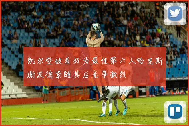 凯尔登被看好为最佳第六人哈克斯谢泼德紧随其后竞争激烈