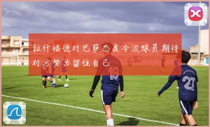 拉什福德对巴萨态度冷淡球员期待对方努力留住自己