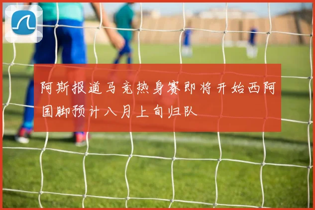 阿斯报道马竞热身赛即将开始西阿国脚预计八月上旬归队