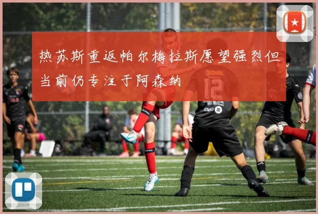 热苏斯重返帕尔梅拉斯愿望强烈但当前仍专注于阿森纳