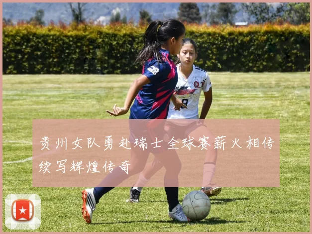 贵州女队勇赴瑞士全球赛薪火相传续写辉煌传奇