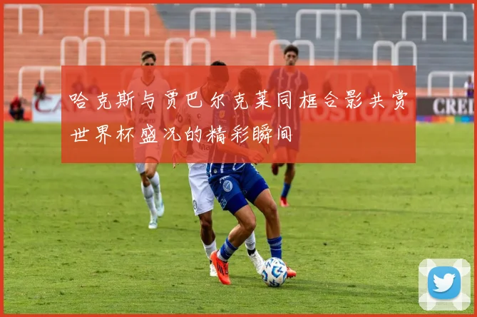 哈克斯与贾巴尔克莱同框合影共赏世界杯盛况的精彩瞬间