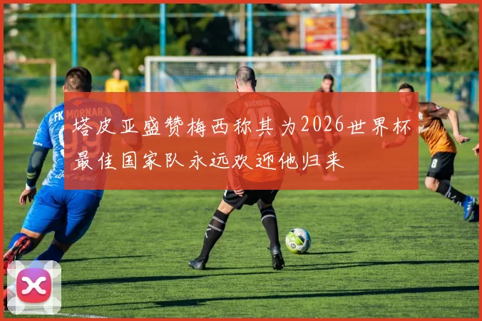 塔皮亚盛赞梅西称其为2026世界杯最佳国家队永远欢迎他归来