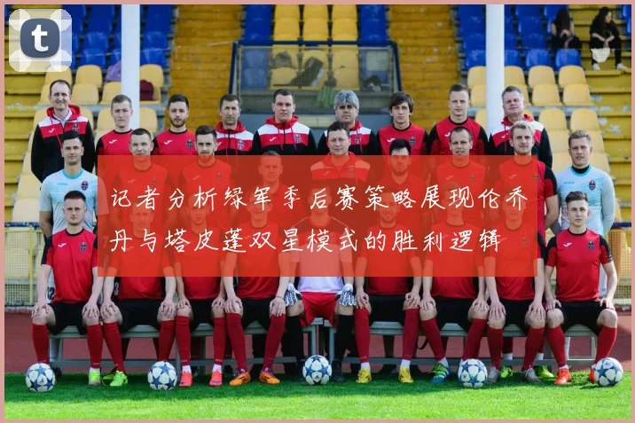 记者分析绿军季后赛策略展现伦乔丹与塔皮蓬双星模式的胜利逻辑