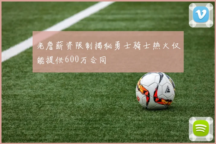 老詹薪资限制揭秘勇士骑士热火仅能提供600万合同