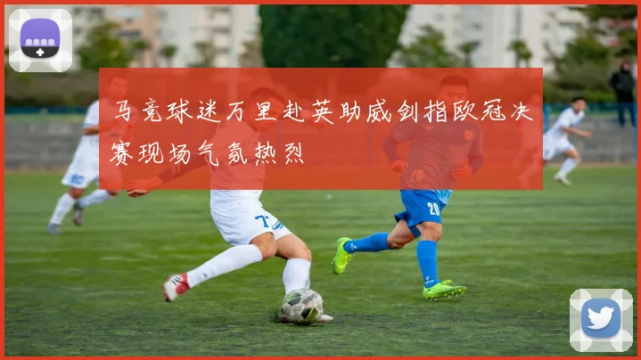 马竞球迷万里赴英助威剑指欧冠决赛现场气氛热烈