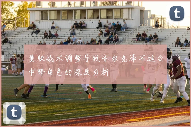 曼联战术调整导致齐尔克泽不适合中锋角色的深度分析